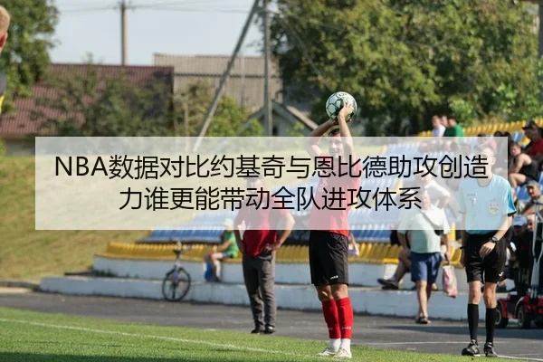 NBA数据对比约基奇与恩比德助攻创造力谁更能带动全队进攻体系