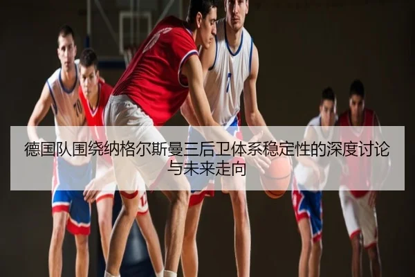 德国队围绕纳格尔斯曼三后卫体系稳定性的深度讨论与未来走向 - kaiyun