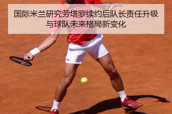国际米兰研究劳塔罗续约后队长责任升级与球队未来格局新变化 | kaiyun