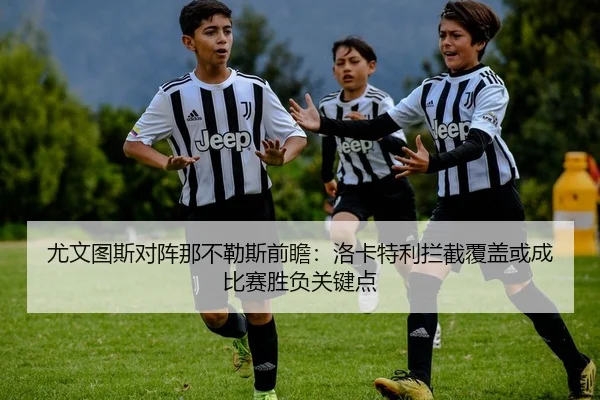 尤文图斯对阵那不勒斯前瞻：洛卡特利拦截覆盖或成比赛胜负关键点 | kaiyun